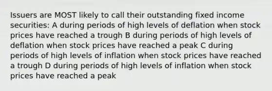 Issuers are MOST likely to call their outstanding fixed income securities: A during periods of high levels of deflation when stock prices have reached a trough B during periods of high levels of deflation when stock prices have reached a peak C during periods of high levels of inflation when stock prices have reached a trough D during periods of high levels of inflation when stock prices have reached a peak