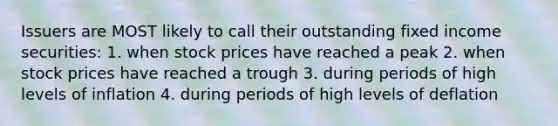 Issuers are MOST likely to call their outstanding fixed income securities: 1. when stock prices have reached a peak 2. when stock prices have reached a trough 3. during periods of high levels of inflation 4. during periods of high levels of deflation