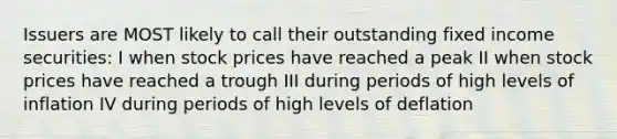 Issuers are MOST likely to call their outstanding fixed income securities: I when stock prices have reached a peak II when stock prices have reached a trough III during periods of high levels of inflation IV during periods of high levels of deflation