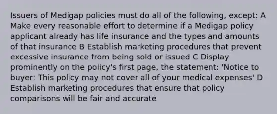 Issuers of Medigap policies must do all of the following, except: A Make every reasonable effort to determine if a Medigap policy applicant already has life insurance and the types and amounts of that insurance B Establish marketing procedures that prevent excessive insurance from being sold or issued C Display prominently on the policy's first page, the statement: 'Notice to buyer: This policy may not cover all of your medical expenses' D Establish marketing procedures that ensure that policy comparisons will be fair and accurate