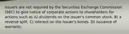 Issuers are not required by the Securities Exchange Commission (SEC) to give notice of corporate actions to shareholders for actions such as A) dividends on the issuer's common stock. B) a reverse split. C) interest on the issuer's bonds. D) issuance of warrants.