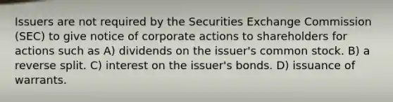 Issuers are not required by the Securities Exchange Commission (SEC) to give notice of corporate actions to shareholders for actions such as A) dividends on the issuer's common stock. B) a reverse split. C) interest on the issuer's bonds. D) issuance of warrants.