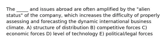 The _____ and issues abroad are often amplified by the "alien status" of the company, which increases the difficulty of properly assessing and forecasting the dynamic international business climate. A) structure of distribution B) competitive forces C) economic forces D) level of technology E) political/legal forces