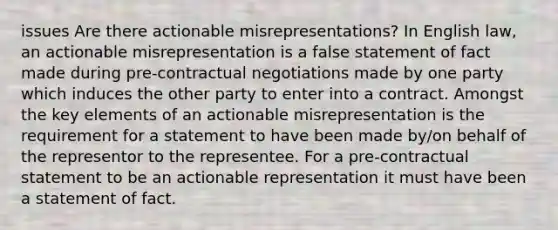 issues Are there actionable misrepresentations? In English law, an actionable misrepresentation is a false statement of fact made during pre-contractual negotiations made by one party which induces the other party to enter into a contract. Amongst the key elements of an actionable misrepresentation is the requirement for a statement to have been made by/on behalf of the representor to the representee. For a pre-contractual statement to be an actionable representation it must have been a statement of fact.