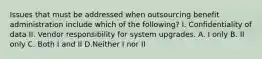 Issues that must be addressed when outsourcing benefit administration include which of the following? I. Confidentiality of data II. Vendor responsibility for system upgrades. A. I only B. II only C. Both I and II D.Neither I nor II