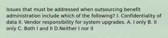 Issues that must be addressed when outsourcing benefit administration include which of the following? I. Confidentiality of data II. Vendor responsibility for system upgrades. A. I only B. II only C. Both I and II D.Neither I nor II