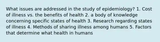 What issues are addressed in the study of epidemiology? 1. Cost of illness vs. the benefits of health 2. a body of knowledge concerning specific states of health 3. Research regarding states of illness 4. Methods of sharing illness among humans 5. Factors that determine what health in humans