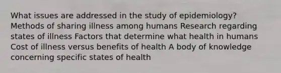 What issues are addressed in the study of epidemiology? Methods of sharing illness among humans Research regarding states of illness Factors that determine what health in humans Cost of illness versus benefits of health A body of knowledge concerning specific states of health