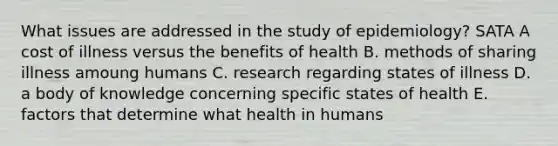 What issues are addressed in the study of epidemiology? SATA A cost of illness versus the benefits of health B. methods of sharing illness amoung humans C. research regarding states of illness D. a body of knowledge concerning specific states of health E. factors that determine what health in humans