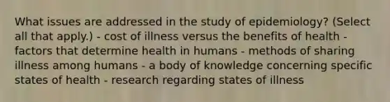 What issues are addressed in the study of epidemiology? (Select all that apply.) - cost of illness versus the benefits of health - factors that determine health in humans - methods of sharing illness among humans - a body of knowledge concerning specific states of health - research regarding states of illness