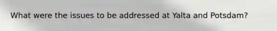 What were the issues to be addressed at Yalta and Potsdam?