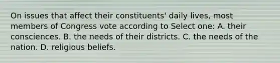 On issues that affect their constituents' daily lives, most members of Congress vote according to Select one: A. their consciences. B. the needs of their districts. C. the needs of the nation. D. religious beliefs.