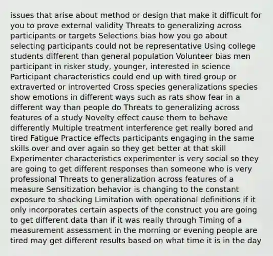 issues that arise about method or design that make it difficult for you to prove external validity Threats to generalizing across participants or targets Selections bias how you go about selecting participants could not be representative Using college students different than general population Volunteer bias men participant in risker study, younger, interested in science Participant characteristics could end up with tired group or extraverted or introverted Cross species generalizations species show emotions in different ways such as rats show fear in a different way than people do Threats to generalizing across features of a study Novelty effect cause them to behave differently Multiple treatment interference get really bored and tired Fatigue Practice effects participants engaging in the same skills over and over again so they get better at that skill Experimenter characteristics experimenter is very social so they are going to get different responses than someone who is very professional Threats to generalization across features of a measure Sensitization behavior is changing to the constant exposure to shocking Limitation with operational definitions if it only incorporates certain aspects of the construct you are going to get different data than if it was really through Timing of a measurement assessment in the morning or evening people are tired may get different results based on what time it is in the day