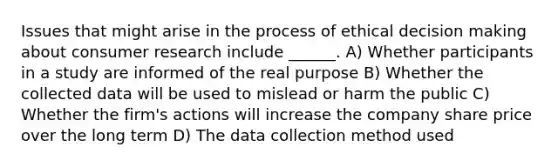 Issues that might arise in the process of ethical decision making about consumer research include ______. A) Whether participants in a study are informed of the real purpose B) Whether the collected data will be used to mislead or harm the public C) Whether the firm's actions will increase the company share price over the long term D) The data collection method used