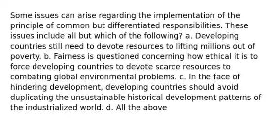 Some issues can arise regarding the implementation of the principle of common but differentiated responsibilities. These issues include all but which of the following? a. Developing countries still need to devote resources to lifting millions out of poverty. b. Fairness is questioned concerning how ethical it is to force developing countries to devote scarce resources to combating global environmental problems. c. In the face of hindering development, developing countries should avoid duplicating the unsustainable historical development patterns of the industrialized world. d. All the above