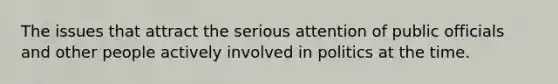 The issues that attract the serious attention of public officials and other people actively involved in politics at the time.