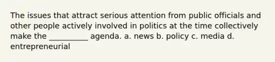 The issues that attract serious attention from public officials and other people actively involved in politics at the time collectively make the __________ agenda. a. news b. policy c. media d. entrepreneurial