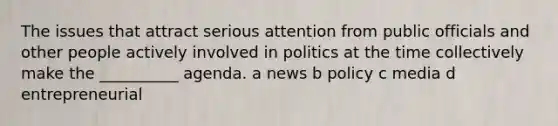 The issues that attract serious attention from public officials and other people actively involved in politics at the time collectively make the __________ agenda. a news b policy c media d entrepreneurial