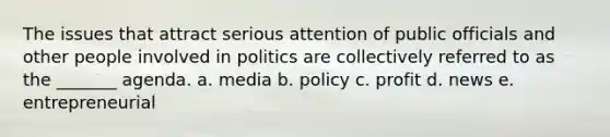 The issues that attract serious attention of public officials and other people involved in politics are collectively referred to as the _______ agenda. a. media b. policy c. profit d. news e. entrepreneurial