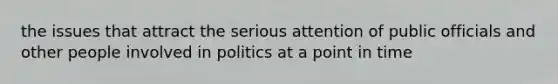 the issues that attract the serious attention of public officials and other people involved in politics at a point in time