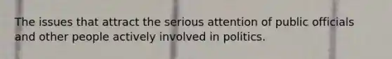 The issues that attract the serious attention of public officials and other people actively involved in politics.