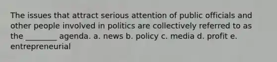 The issues that attract serious attention of public officials and other people involved in politics are collectively referred to as the ________ agenda. a. news b. policy c. media d. profit e. entrepreneurial