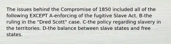 The issues behind the Compromise of 1850 included all of the following EXCEPT A-enforcing of the fugitive Slave Act. B-the ruling in the "Dred Scott" case. C-the policy regarding slavery in the territories. D-the balance between slave states and free states.