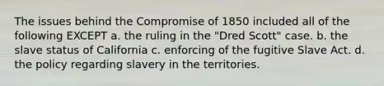 The issues behind the Compromise of 1850 included all of the following EXCEPT a. the ruling in the "Dred Scott" case. b. the slave status of California c. enforcing of the fugitive Slave Act. d. the policy regarding slavery in the territories.