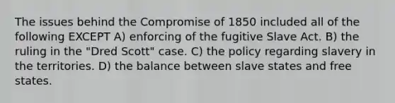 The issues behind the Compromise of 1850 included all of the following EXCEPT A) enforcing of the fugitive Slave Act. B) the ruling in the "Dred Scott" case. C) the policy regarding slavery in the territories. D) the balance between slave states and free states.