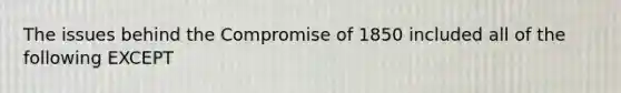 The issues behind the Compromise of 1850 included all of the following EXCEPT