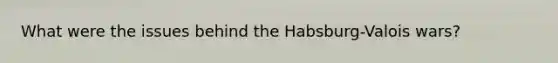 What were the issues behind the Habsburg-Valois wars?