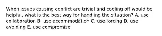 When issues causing conflict are trivial and cooling off would be helpful, what is the best way for handling the situation? A. use collaboration B. use accommodation C. use forcing D. use avoiding E. use compromise