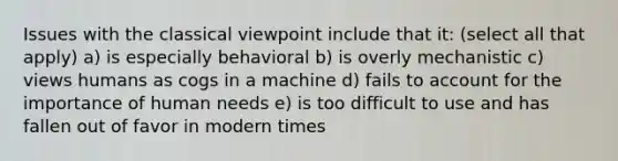 Issues with the classical viewpoint include that it: (select all that apply) a) is especially behavioral b) is overly mechanistic c) views humans as cogs in a machine d) fails to account for the importance of human needs e) is too difficult to use and has fallen out of favor in modern times