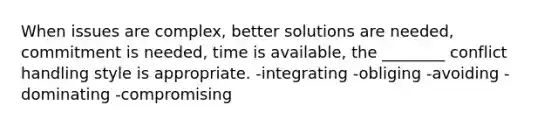 When issues are complex, better solutions are needed, commitment is needed, time is available, the ________ conflict handling style is appropriate. -integrating -obliging -avoiding -dominating -compromising