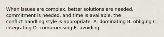 When issues are complex, better solutions are needed, commitment is needed, and time is available, the ________ conflict handling style is appropriate. A. dominating B. obliging C. integrating D. compromising E. avoiding