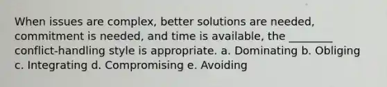 When issues are complex, better solutions are needed, commitment is needed, and time is available, the ________ conflict-handling style is appropriate. a. Dominating b. Obliging c. Integrating d. Compromising e. Avoiding