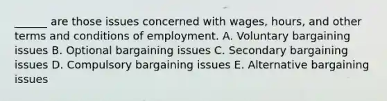 ______ are those issues concerned with wages, hours, and other terms and conditions of employment. A. Voluntary bargaining issues B. Optional bargaining issues C. Secondary bargaining issues D. Compulsory bargaining issues E. Alternative bargaining issues