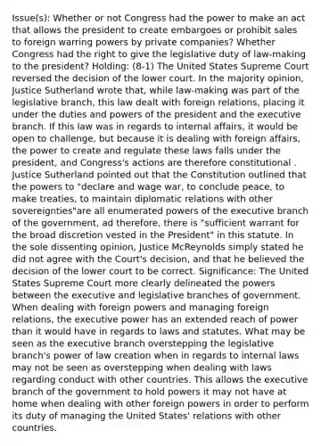 Issue(s): Whether or not Congress had the power to make an act that allows the president to create embargoes or prohibit sales to foreign warring powers by private companies? Whether Congress had the right to give the legislative duty of law-making to the president? Holding: (8-1) The United States Supreme Court reversed the decision of the lower court. In the majority opinion, Justice Sutherland wrote that, while law-making was part of the legislative branch, this law dealt with foreign relations, placing it under the duties and powers of the president and the executive branch. If this law was in regards to internal affairs, it would be open to challenge, but because it is dealing with foreign affairs, the power to create and regulate these laws falls under the president, and Congress's actions are therefore constitutional . Justice Sutherland pointed out that the Constitution outlined that the powers to "declare and wage war, to conclude peace, to make treaties, to maintain diplomatic relations with other sovereignties"are all enumerated powers of the executive branch of the government, ad therefore, there is "sufficient warrant for the broad discretion vested in the President" in this statute. In the sole dissenting opinion, Justice McReynolds simply stated he did not agree with the Court's decision, and that he believed the decision of the lower court to be correct. Significance: The United States Supreme Court more clearly delineated the powers between the executive and legislative branches of government. When dealing with foreign powers and managing foreign relations, the executive power has an extended reach of power than it would have in regards to laws and statutes. What may be seen as the executive branch overstepping the legislative branch's power of law creation when in regards to internal laws may not be seen as overstepping when dealing with laws regarding conduct with other countries. This allows the executive branch of the government to hold powers it may not have at home when dealing with other foreign powers in order to perform its duty of managing the United States' relations with other countries.