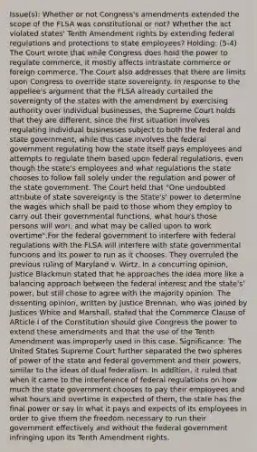 Issue(s): Whether or not Congress's amendments extended the scope of the FLSA was constitutional or not? Whether the act violated states' Tenth Amendment rights by extending federal regulations and protections to state employees? Holding: (5-4) The Court wrote that while Congress does hold the power to regulate commerce, it mostly affects intrastate commerce or foreign commerce. The Court also addresses that there are limits upon Congress to override state sovereignty. In response to the appellee's argument that the FLSA already curtailed the sovereignty of the states with the amendment by exercising authority over individual businesses, the Supreme Court holds that they are different, since the first situation involves regulating individual businesses subject to both the federal and state government, while this case involves the federal government regulating how the state itself pays employees and attempts to regulate them based upon federal regulations, even though the state's employees and what regulations the state chooses to follow fall solely under the regulation and power of the state government. The Court held that "One undoubted attribute of state sovereignty is the State's' power to determine the wages which shall be paid to those whom they employ to carry out their governmental functions, what hours those persons will wori, and what may be called upon to work overtime".For the federal government to interfere with federal regulations with the FLSA will interfere with state governmental funcions and its power to run as it chooses. They overruled the previous ruling of Maryland v. Wirtz. In a concurring opinion, Justice Blackmun stated that he approaches the idea more like a balancing approach between the federal interest and the state's' power, but still chose to agree with the majority opinion. The dissenting opinion, written by Justice Brennan, who was joined by Justices White and Marshall, stated that the Commerce Clause of ARticle I of the Constitution should give Congress the power to extend these amendments and that the use of the Tenth Amendment was improperly used in this case. Significance: The United States Supreme Court further separated the two spheres of power of the state and federal government and their powers, similar to the ideas of dual federalism. In addition, it ruled that when it came to the interference of federal regulations on how much the state government chooses to pay their employees and what hours and overtime is expected of them, the state has the final power or say in what it pays and expects of its employees in order to give them the freedom necessary to run their government effectively and without the federal government infringing upon its Tenth Amendment rights.