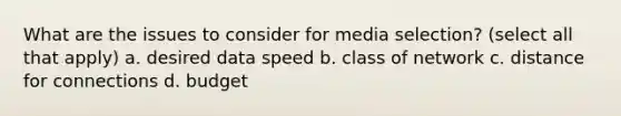 What are the issues to consider for media selection? (select all that apply) a. desired data speed b. class of network c. distance for connections d. budget