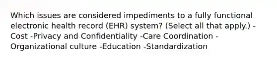 Which issues are considered impediments to a fully functional electronic health record (EHR) system? (Select all that apply.) -Cost -Privacy and Confidentiality -Care Coordination -Organizational culture -Education -Standardization