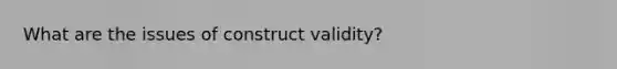 What are the issues of construct validity?