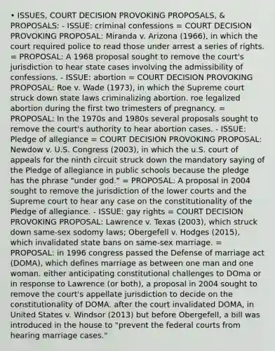 • ISSUES, COURT DECISION PROVOKING PROPOSALS, & PROPOSALS: - ISSUE: criminal confessions = COURT DECISION PROVOKING PROPOSAL: Miranda v. Arizona (1966), in which the court required police to read those under arrest a series of rights. = PROPOSAL: A 1968 proposal sought to remove the court's jurisdiction to hear state cases involving the admissibility of confessions. - ISSUE: abortion = COURT DECISION PROVOKING PROPOSAL: Roe v. Wade (1973), in which the Supreme court struck down state laws criminalizing abortion. roe legalized abortion during the first two trimesters of pregnancy. = PROPOSAL: In the 1970s and 1980s several proposals sought to remove the court's authority to hear abortion cases. - ISSUE: Pledge of allegiance = COURT DECISION PROVOKING PROPOSAL: Newdow v. U.S. Congress (2003), in which the u.S. court of appeals for the ninth circuit struck down the mandatory saying of the Pledge of allegiance in public schools because the pledge has the phrase "under god." = PROPOSAL: A proposal in 2004 sought to remove the jurisdiction of the lower courts and the Supreme court to hear any case on the constitutionality of the Pledge of allegiance. - ISSUE: gay rights = COURT DECISION PROVOKING PROPOSAL: Lawrence v. Texas (2003), which struck down same-sex sodomy laws; Obergefell v. Hodges (2015), which invalidated state bans on same-sex marriage. = PROPOSAL: in 1996 congress passed the Defense of marriage act (DOMA), which defines marriage as between one man and one woman. either anticipating constitutional challenges to DOma or in response to Lawrence (or both), a proposal in 2004 sought to remove the court's appellate jurisdiction to decide on the constitutionality of DOMA. after the court invalidated DOMA, in United States v. Windsor (2013) but before Obergefell, a bill was introduced in the house to "prevent the federal courts from hearing marriage cases."