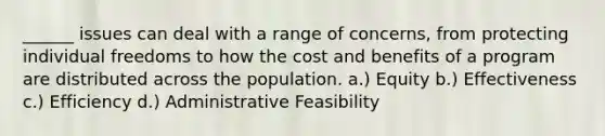 ______ issues can deal with a range of concerns, from protecting individual freedoms to how the cost and benefits of a program are distributed across the population. a.) Equity b.) Effectiveness c.) Efficiency d.) Administrative Feasibility