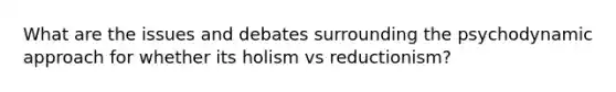 What are the issues and debates surrounding the psychodynamic approach for whether its holism vs reductionism?