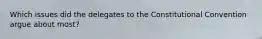 Which issues did the delegates to the Constitutional Convention argue about most?