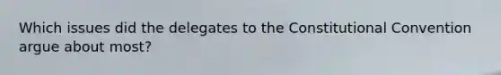Which issues did the delegates to the Constitutional Convention argue about most?