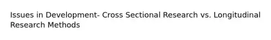 Issues in Development- Cross Sectional Research vs. Longitudinal Research Methods