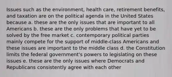 Issues such as the environment, health care, retirement benefits, and taxation are on the political agenda in the United States because a. these are the only issues that are important to all Americans b. these are the only problems that have yet to be solved by the free market c. contemporary political parties mainly compete for the support of middle-class Americans and these issues are important to the middle class d. the Constitution limits the federal government's powers to legislating on these issues e. these are the only issues where Democrats and Republicans consistently agree with each other