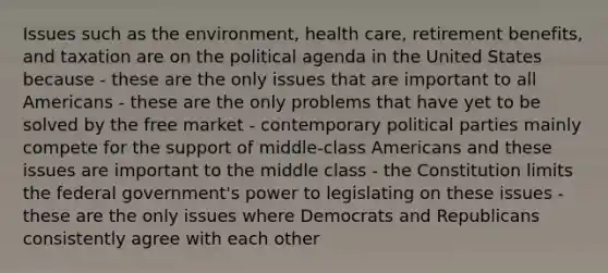 Issues such as the environment, health care, retirement benefits, and taxation are on the political agenda in the United States because - these are the only issues that are important to all Americans - these are the only problems that have yet to be solved by the free market - contemporary political parties mainly compete for the support of middle-class Americans and these issues are important to the middle class - the Constitution limits the federal government's power to legislating on these issues - these are the only issues where Democrats and Republicans consistently agree with each other